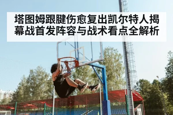 塔图姆跟腱伤愈复出凯尔特人揭幕战首发阵容与战术看点全解析